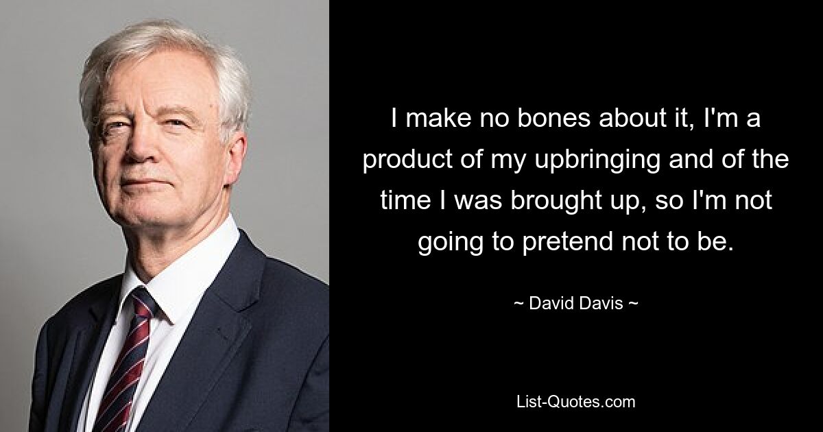 I make no bones about it, I'm a product of my upbringing and of the time I was brought up, so I'm not going to pretend not to be. — © David Davis