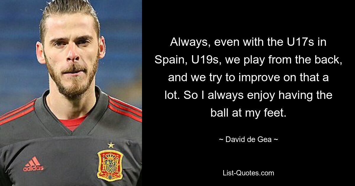 Always, even with the U17s in Spain, U19s, we play from the back, and we try to improve on that a lot. So I always enjoy having the ball at my feet. — © David de Gea