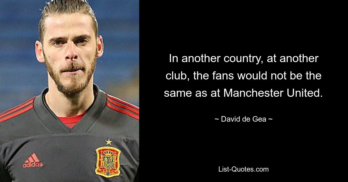 In another country, at another club, the fans would not be the same as at Manchester United. — © David de Gea