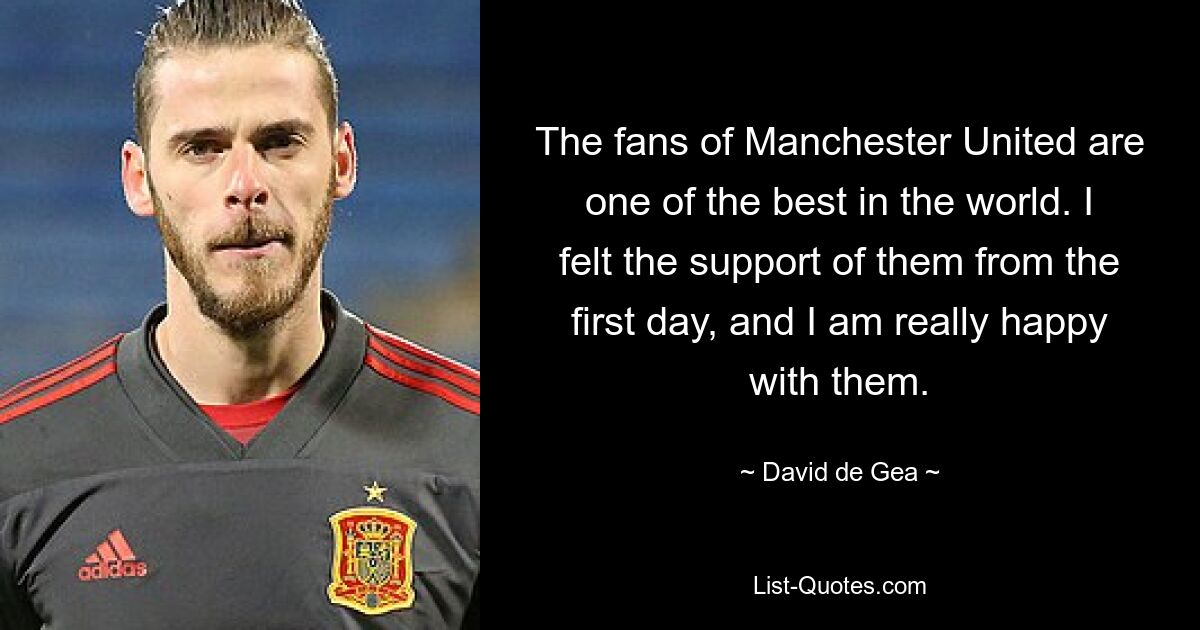 The fans of Manchester United are one of the best in the world. I felt the support of them from the first day, and I am really happy with them. — © David de Gea