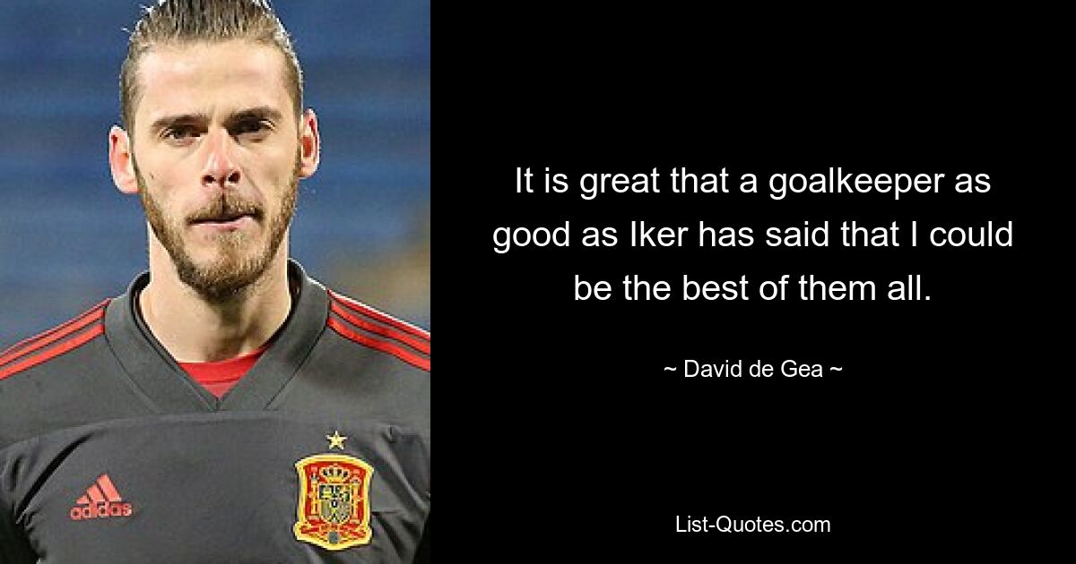 It is great that a goalkeeper as good as Iker has said that I could be the best of them all. — © David de Gea