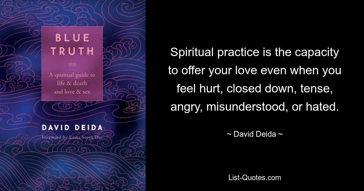 Spiritual practice is the capacity to offer your love even when you feel hurt, closed down, tense, angry, misunderstood, or hated. — © David Deida