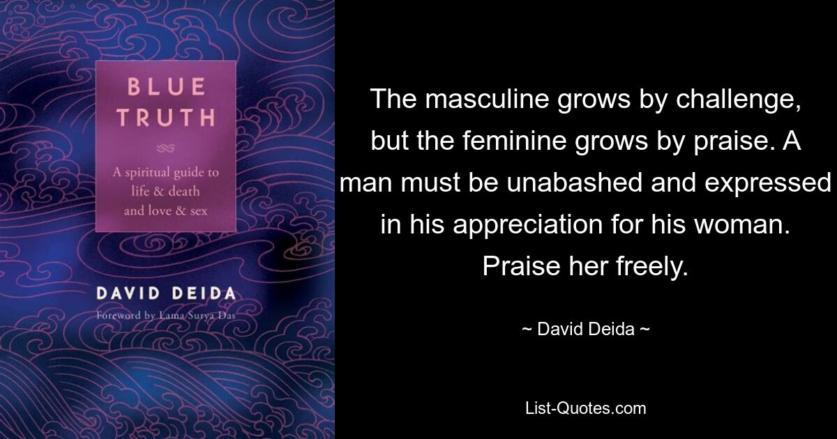 The masculine grows by challenge, but the feminine grows by praise. A man must be unabashed and expressed in his appreciation for his woman. Praise her freely. — © David Deida