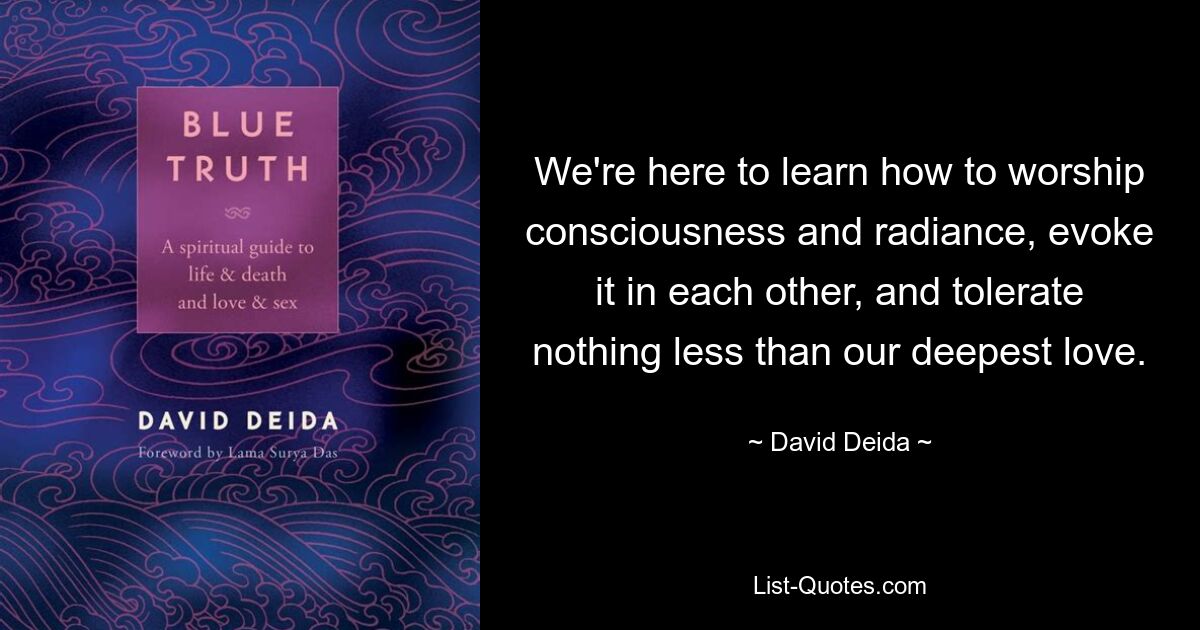 We're here to learn how to worship consciousness and radiance, evoke it in each other, and tolerate nothing less than our deepest love. — © David Deida