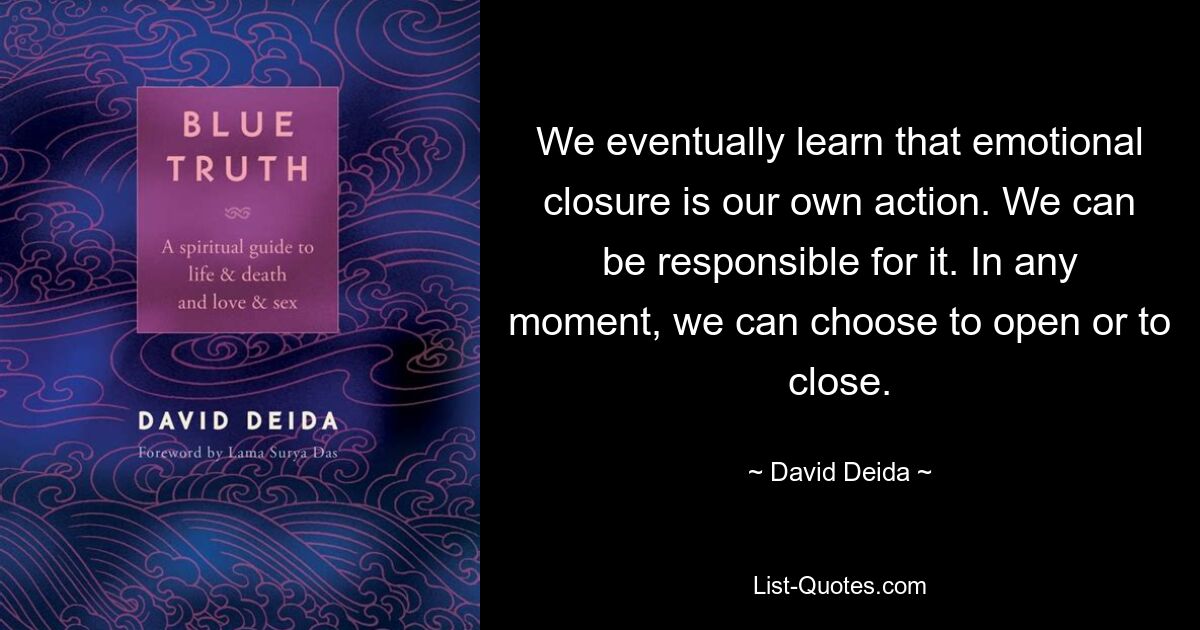 We eventually learn that emotional closure is our own action. We can be responsible for it. In any moment, we can choose to open or to close. — © David Deida