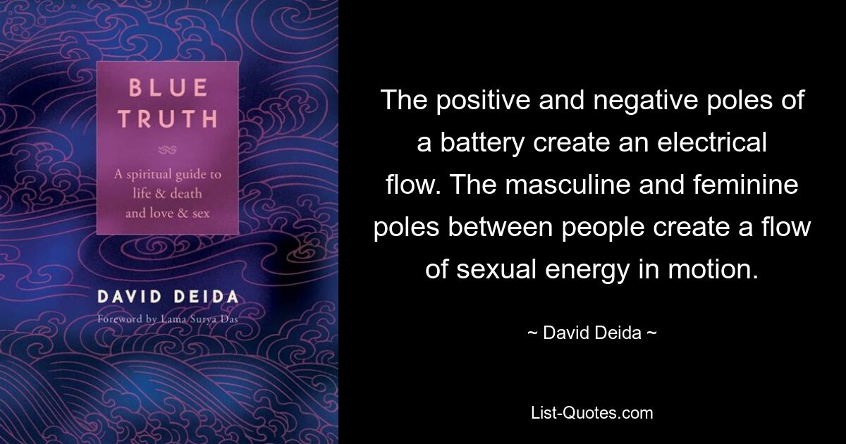 The positive and negative poles of a battery create an electrical flow. The masculine and feminine poles between people create a flow of sexual energy in motion. — © David Deida