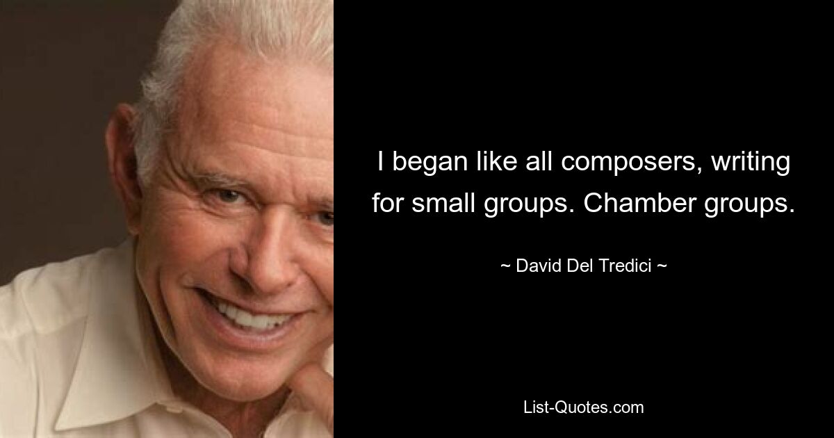 I began like all composers, writing for small groups. Chamber groups. — © David Del Tredici