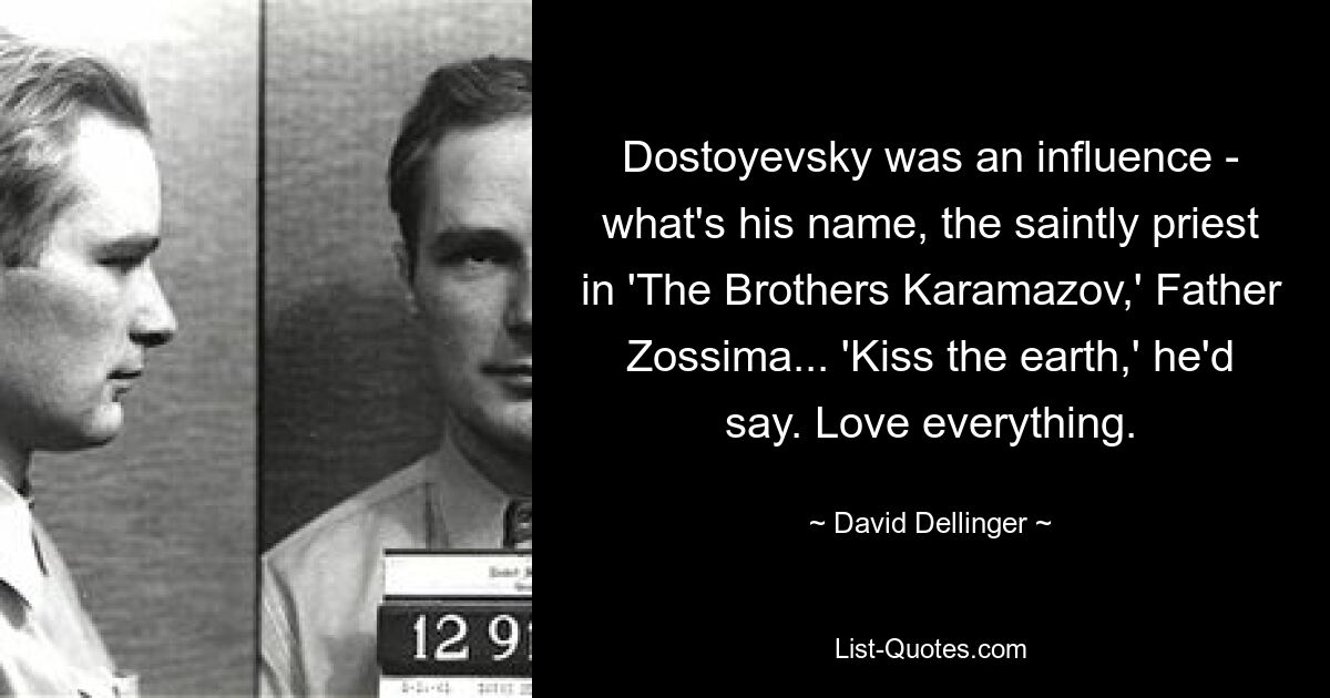 Dostoyevsky was an influence - what's his name, the saintly priest in 'The Brothers Karamazov,' Father Zossima... 'Kiss the earth,' he'd say. Love everything. — © David Dellinger