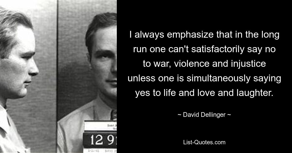 I always emphasize that in the long run one can't satisfactorily say no to war, violence and injustice unless one is simultaneously saying yes to life and love and laughter. — © David Dellinger