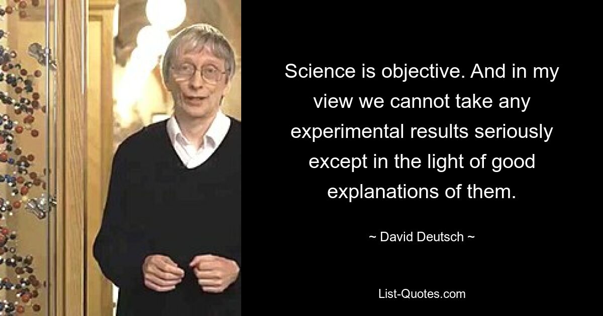 Science is objective. And in my view we cannot take any experimental results seriously except in the light of good explanations of them. — © David Deutsch