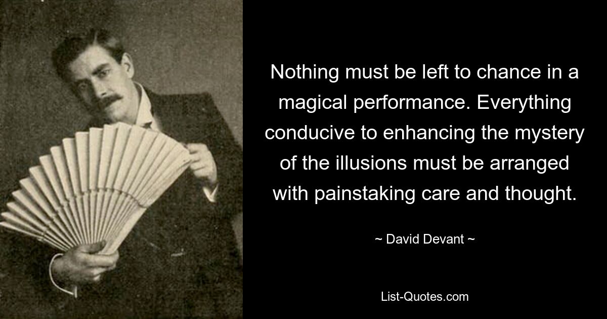 Nothing must be left to chance in a magical performance. Everything conducive to enhancing the mystery of the illusions must be arranged with painstaking care and thought. — © David Devant