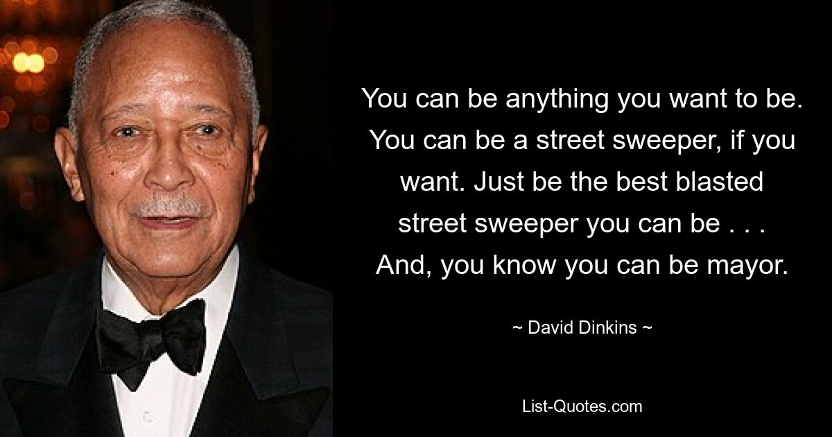 You can be anything you want to be. You can be a street sweeper, if you want. Just be the best blasted street sweeper you can be . . . And, you know you can be mayor. — © David Dinkins