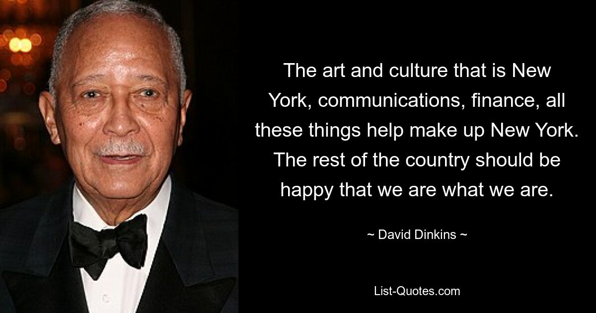 The art and culture that is New York, communications, finance, all these things help make up New York. The rest of the country should be happy that we are what we are. — © David Dinkins