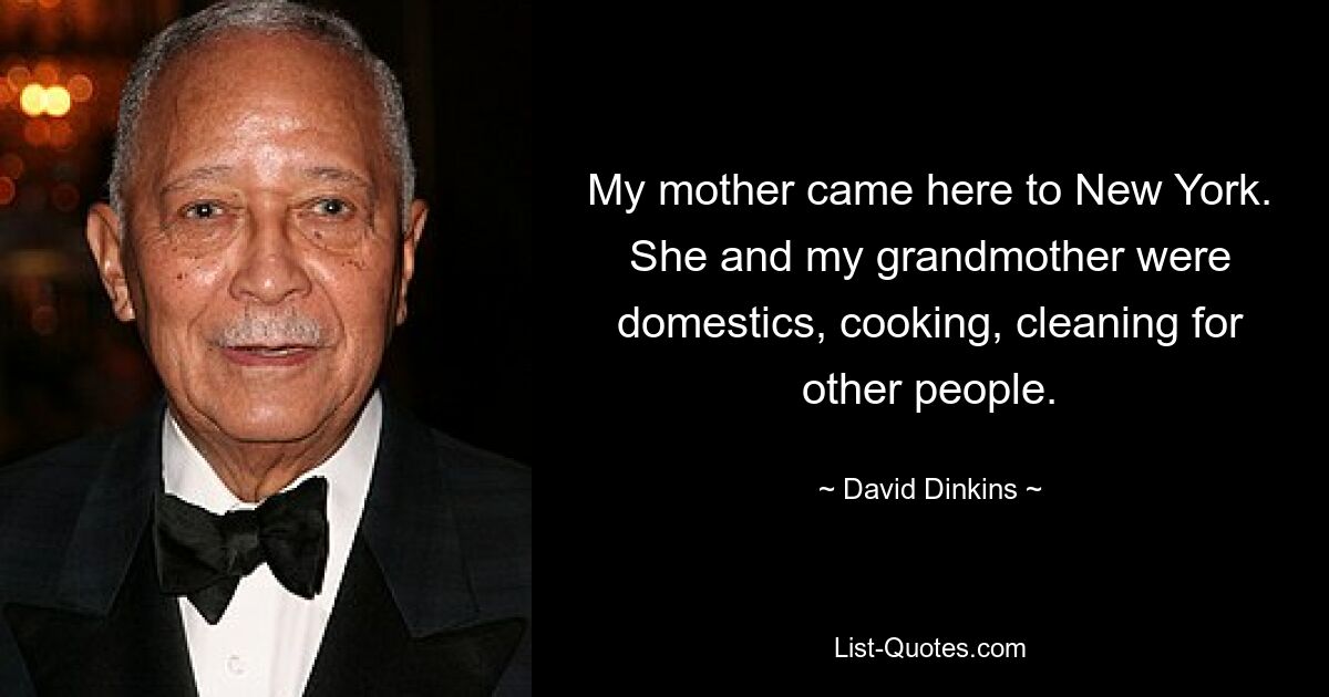 My mother came here to New York. She and my grandmother were domestics, cooking, cleaning for other people. — © David Dinkins