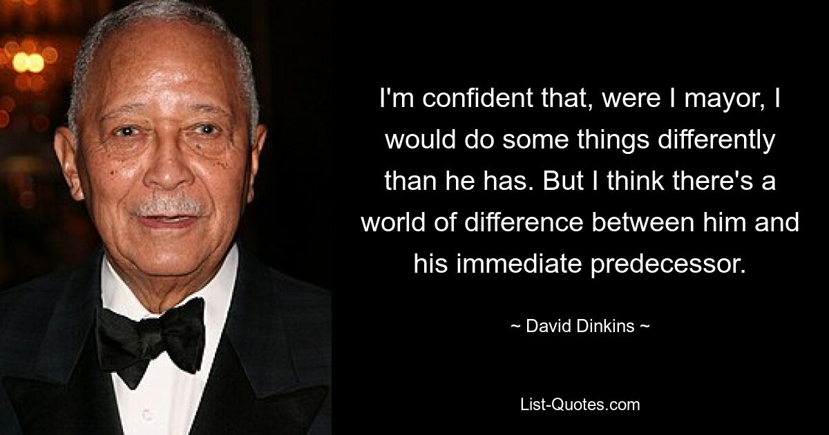 I'm confident that, were I mayor, I would do some things differently than he has. But I think there's a world of difference between him and his immediate predecessor. — © David Dinkins