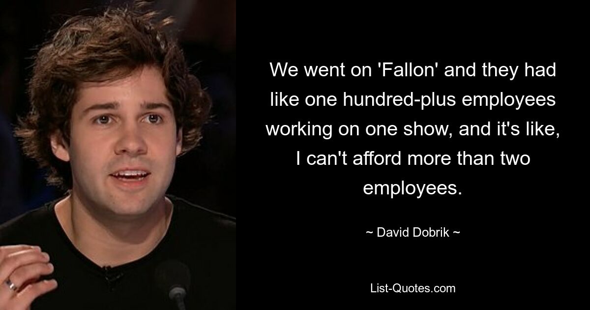 We went on 'Fallon' and they had like one hundred-plus employees working on one show, and it's like, I can't afford more than two employees. — © David Dobrik