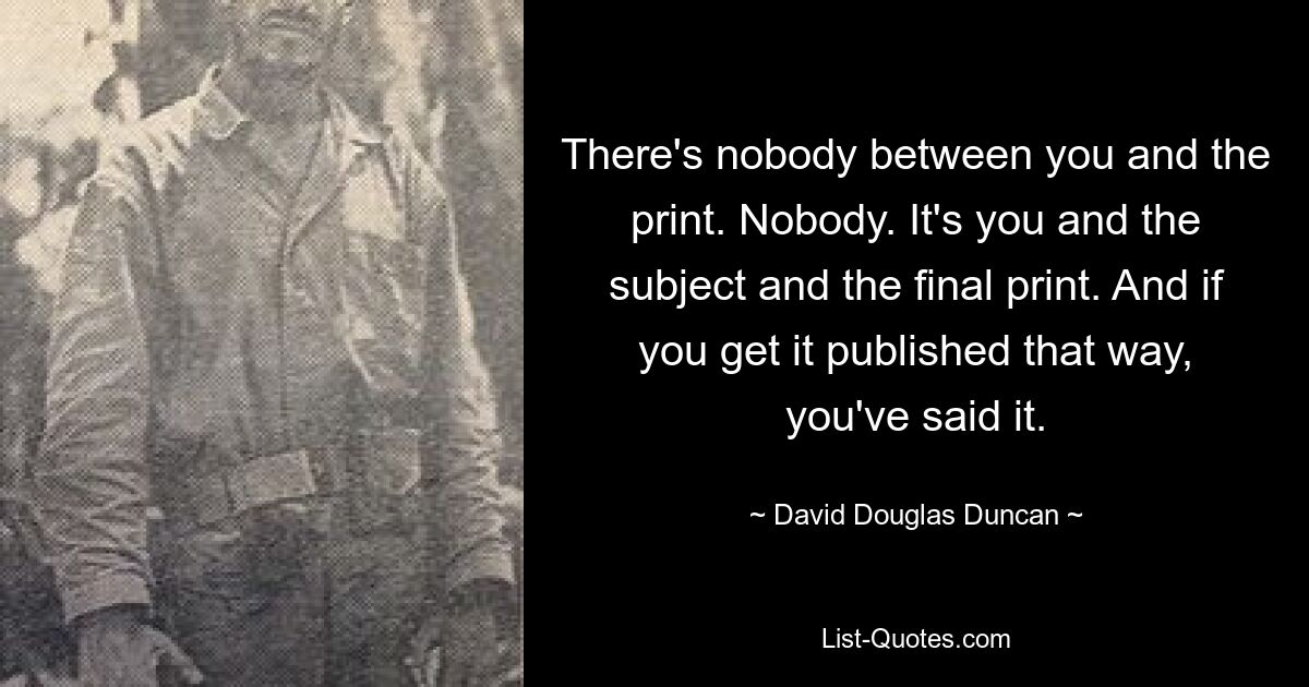 Между вами и печатью никого нет. Никто. Это вы и предмет и окончательный оттиск. И если вы напечатаете это таким образом, вы это сказали. — © Дэвид Дуглас Дункан 
