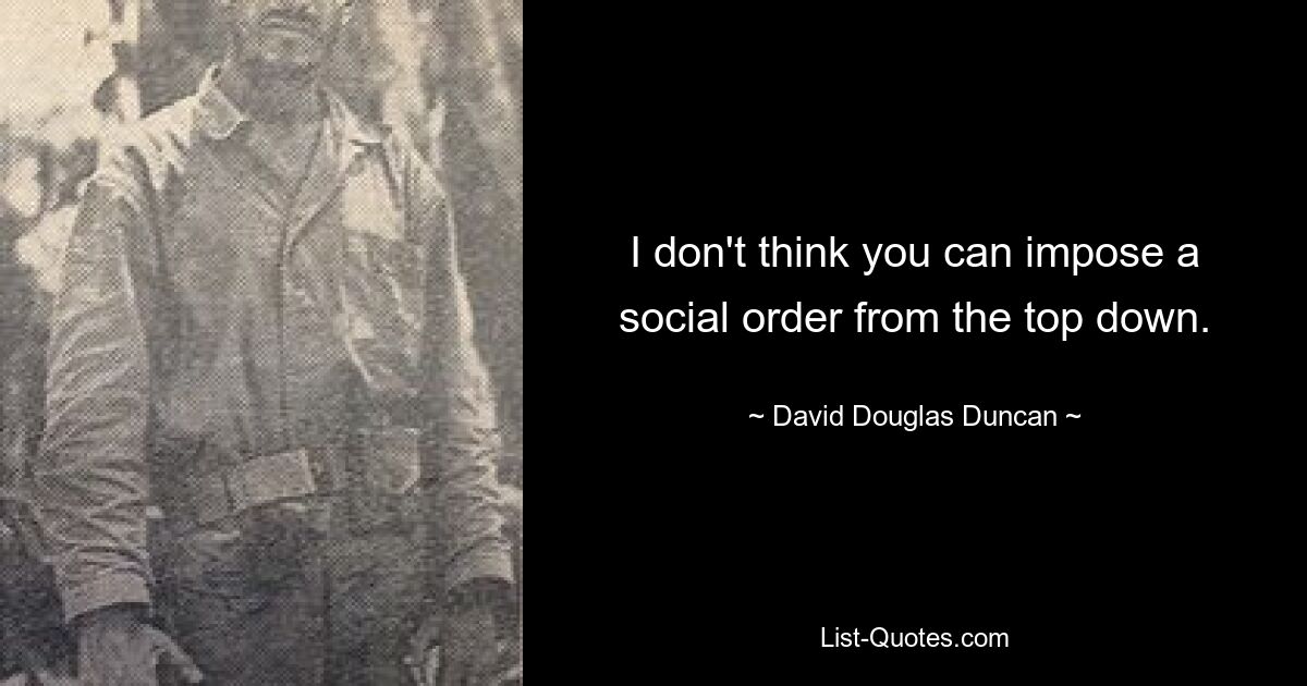 I don't think you can impose a social order from the top down. — © David Douglas Duncan