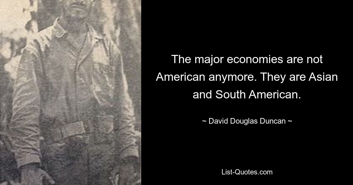 The major economies are not American anymore. They are Asian and South American. — © David Douglas Duncan