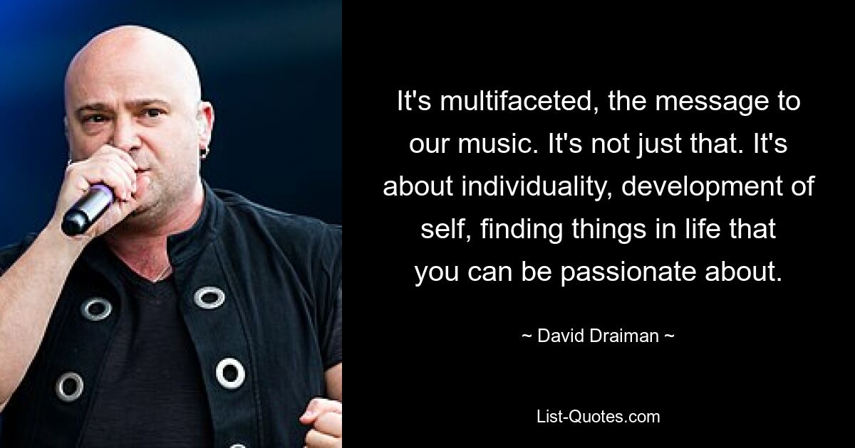 It's multifaceted, the message to our music. It's not just that. It's about individuality, development of self, finding things in life that you can be passionate about. — © David Draiman