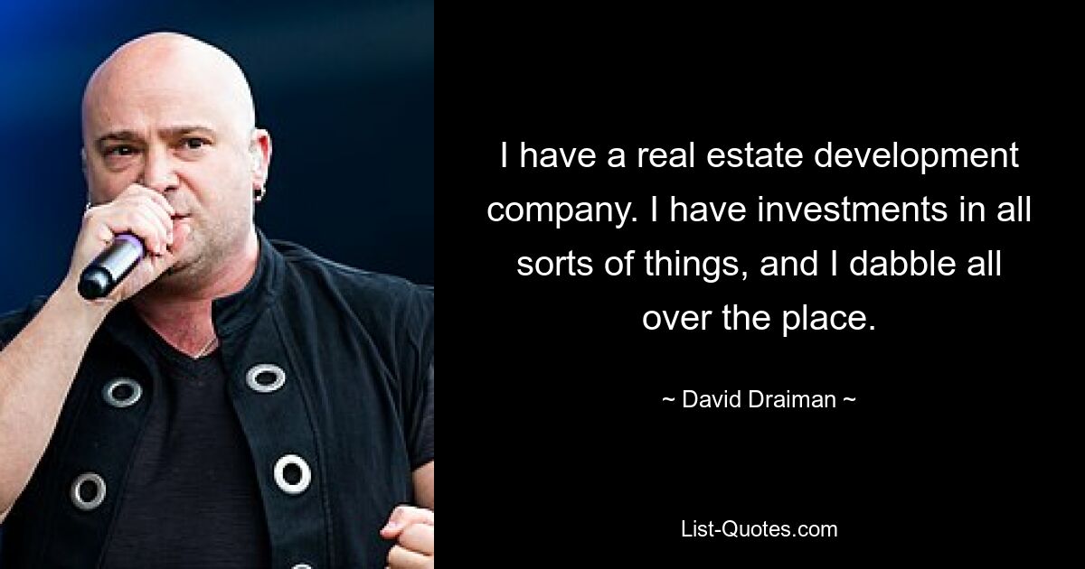 I have a real estate development company. I have investments in all sorts of things, and I dabble all over the place. — © David Draiman