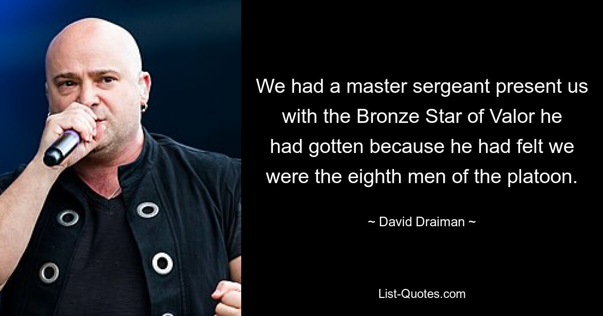 We had a master sergeant present us with the Bronze Star of Valor he had gotten because he had felt we were the eighth men of the platoon. — © David Draiman