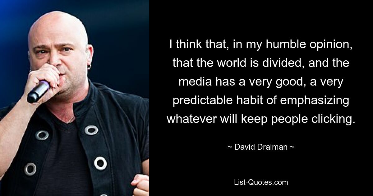 I think that, in my humble opinion, that the world is divided, and the media has a very good, a very predictable habit of emphasizing whatever will keep people clicking. — © David Draiman