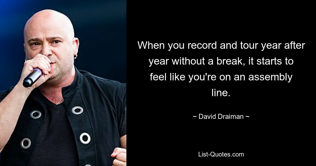 When you record and tour year after year without a break, it starts to feel like you're on an assembly line. — © David Draiman