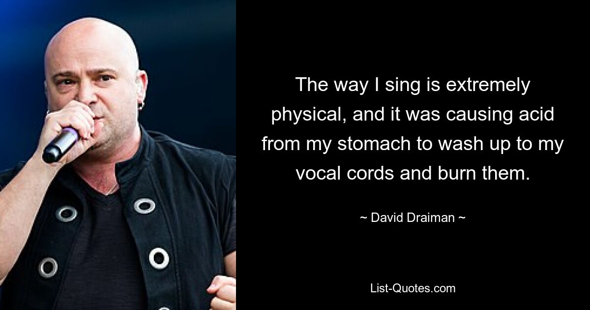 The way I sing is extremely physical, and it was causing acid from my stomach to wash up to my vocal cords and burn them. — © David Draiman