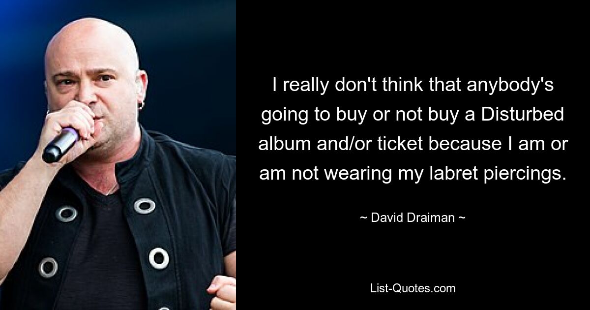 I really don't think that anybody's going to buy or not buy a Disturbed album and/or ticket because I am or am not wearing my labret piercings. — © David Draiman