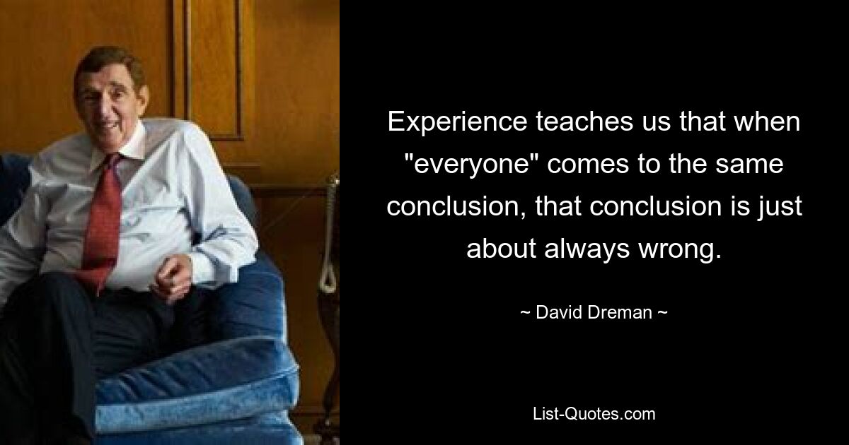 Experience teaches us that when "everyone" comes to the same conclusion, that conclusion is just about always wrong. — © David Dreman