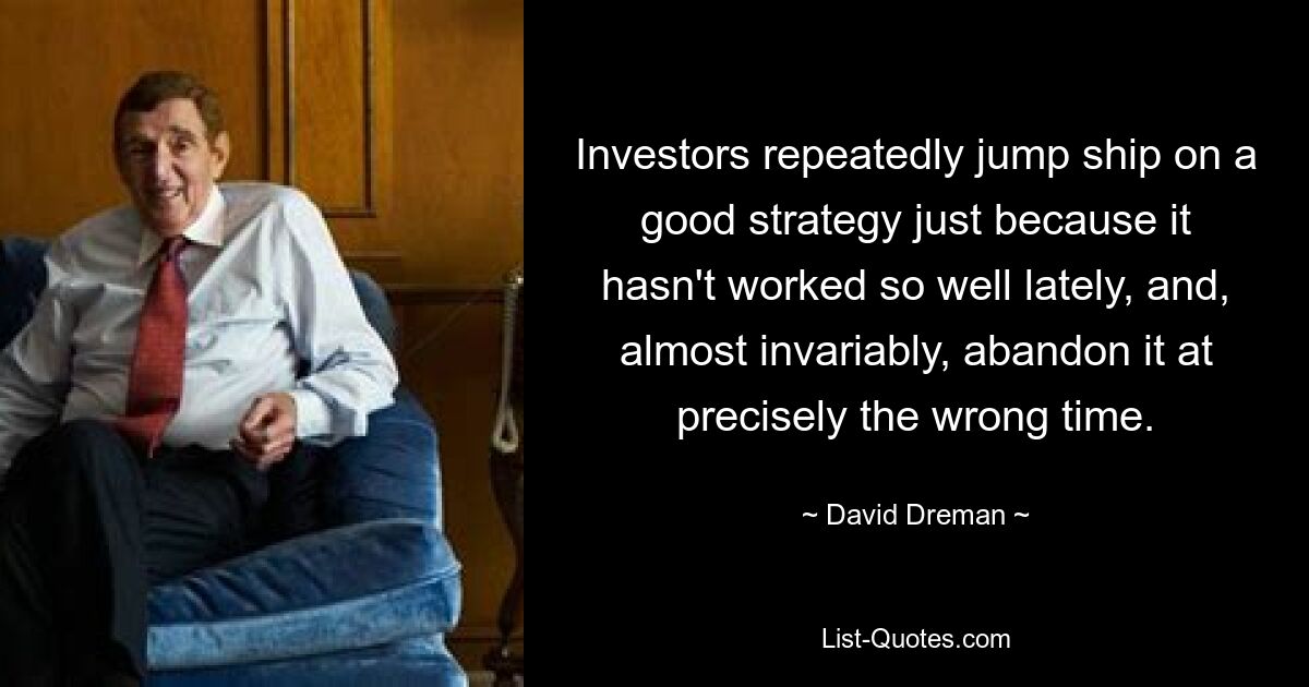 Investors repeatedly jump ship on a good strategy just because it hasn't worked so well lately, and, almost invariably, abandon it at precisely the wrong time. — © David Dreman