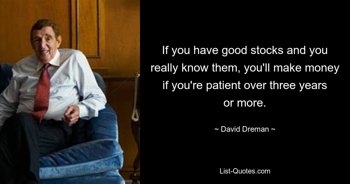 If you have good stocks and you really know them, you'll make money if you're patient over three years or more. — © David Dreman