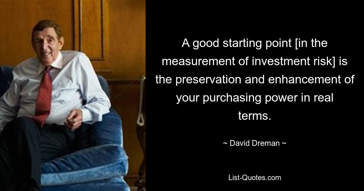 A good starting point [in the measurement of investment risk] is the preservation and enhancement of your purchasing power in real terms. — © David Dreman