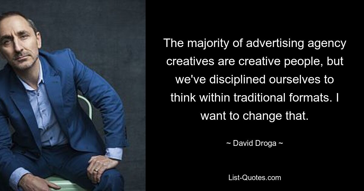 The majority of advertising agency creatives are creative people, but we've disciplined ourselves to think within traditional formats. I want to change that. — © David Droga