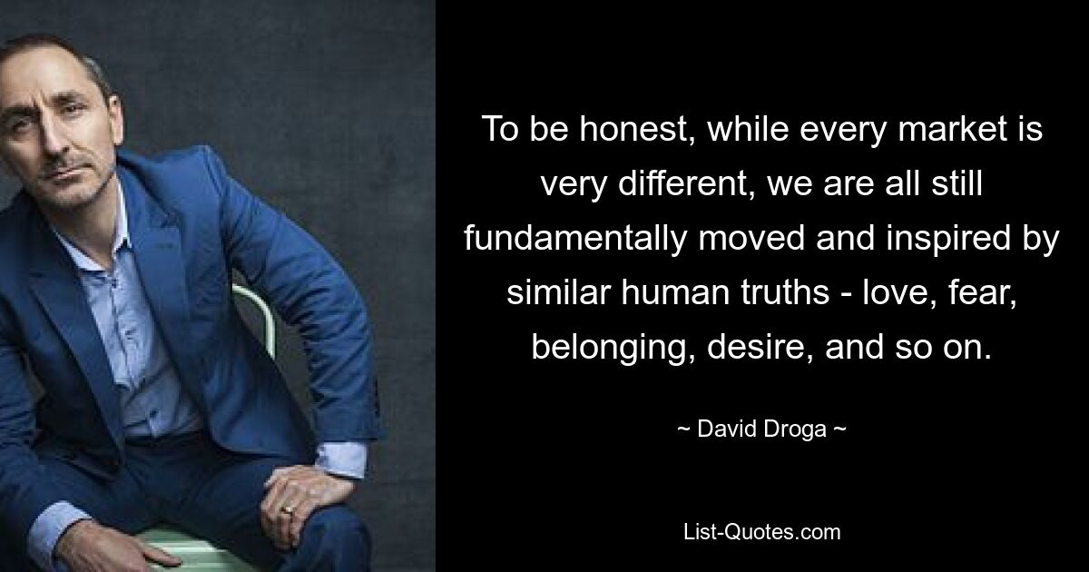 To be honest, while every market is very different, we are all still fundamentally moved and inspired by similar human truths - love, fear, belonging, desire, and so on. — © David Droga