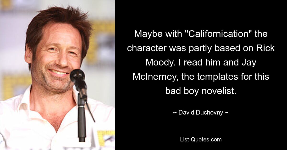 Maybe with "Californication" the character was partly based on Rick Moody. I read him and Jay McInerney, the templates for this bad boy novelist. — © David Duchovny