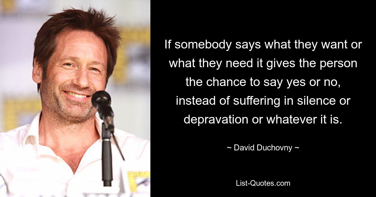 If somebody says what they want or what they need it gives the person the chance to say yes or no, instead of suffering in silence or depravation or whatever it is. — © David Duchovny