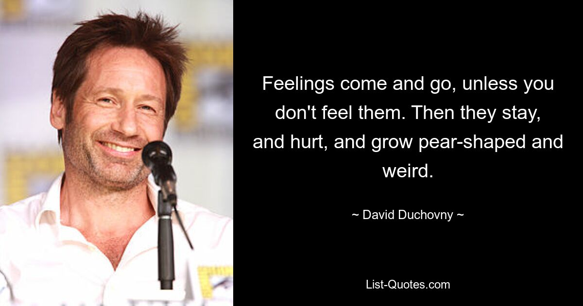 Feelings come and go, unless you don't feel them. Then they stay, and hurt, and grow pear-shaped and weird. — © David Duchovny