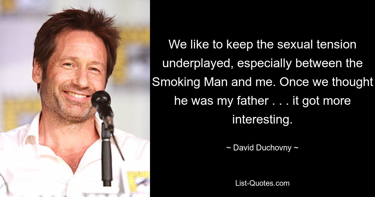 We like to keep the sexual tension underplayed, especially between the Smoking Man and me. Once we thought he was my father . . . it got more interesting. — © David Duchovny