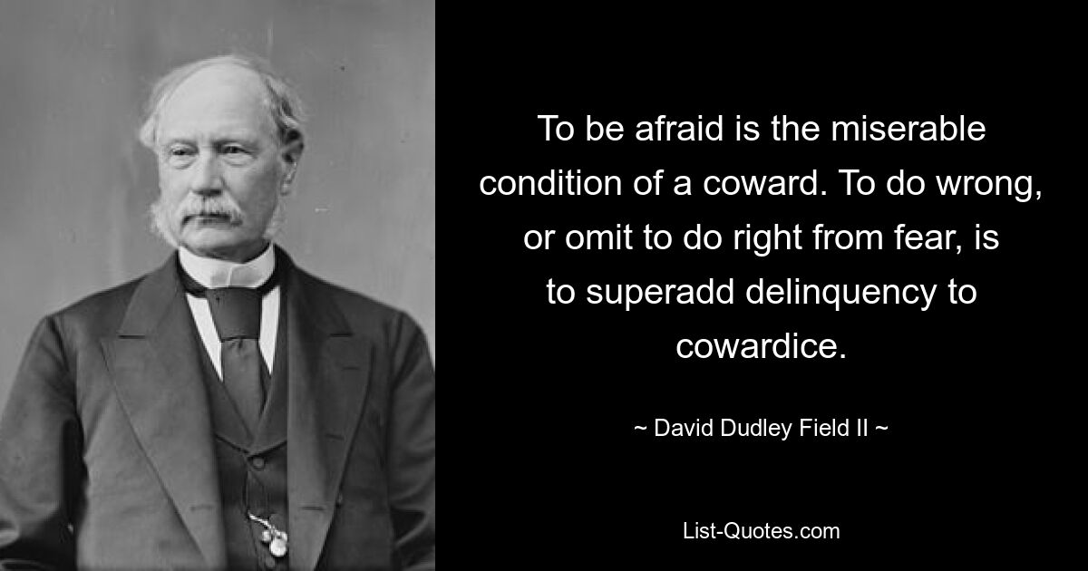 To be afraid is the miserable condition of a coward. To do wrong, or omit to do right from fear, is to superadd delinquency to cowardice. — © David Dudley Field II