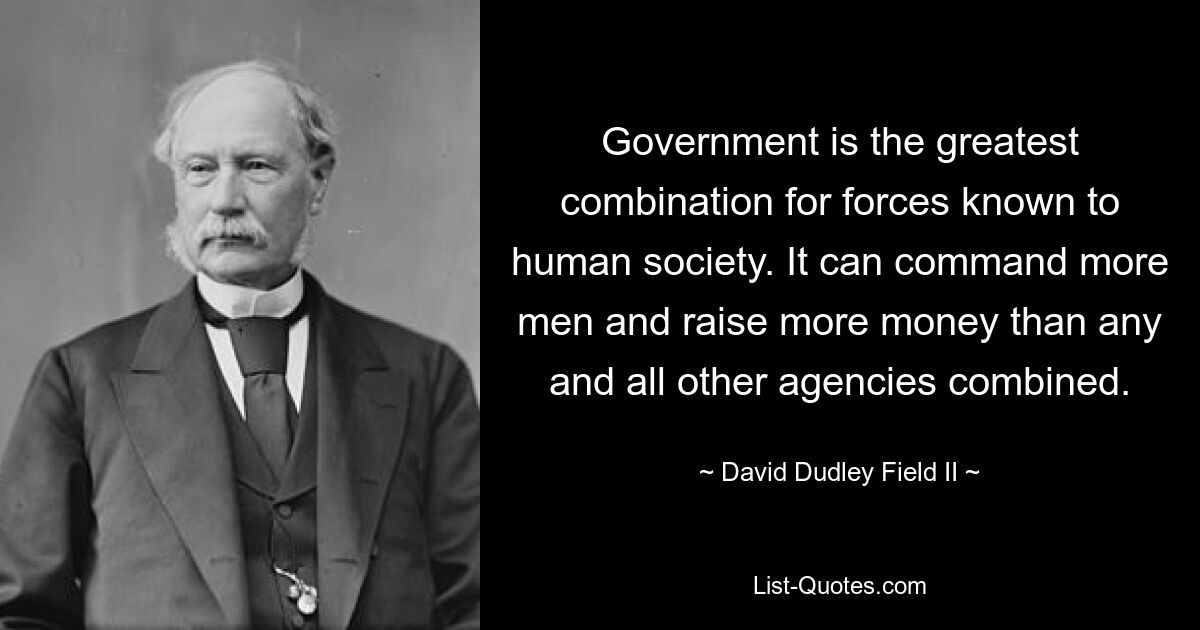 Government is the greatest combination for forces known to human society. It can command more men and raise more money than any and all other agencies combined. — © David Dudley Field II