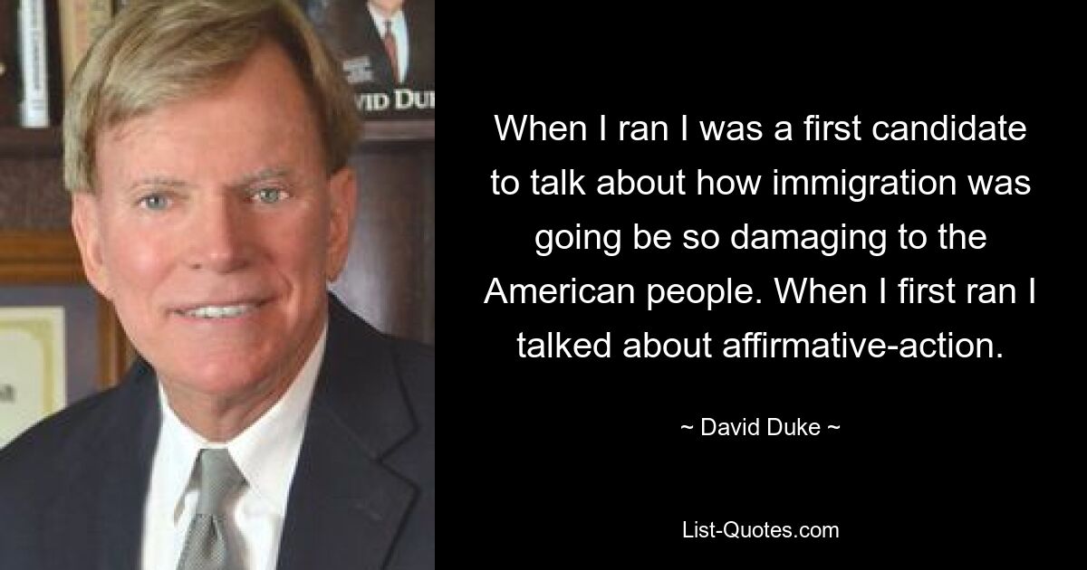 When I ran I was a first candidate to talk about how immigration was going be so damaging to the American people. When I first ran I talked about affirmative-action. — © David Duke