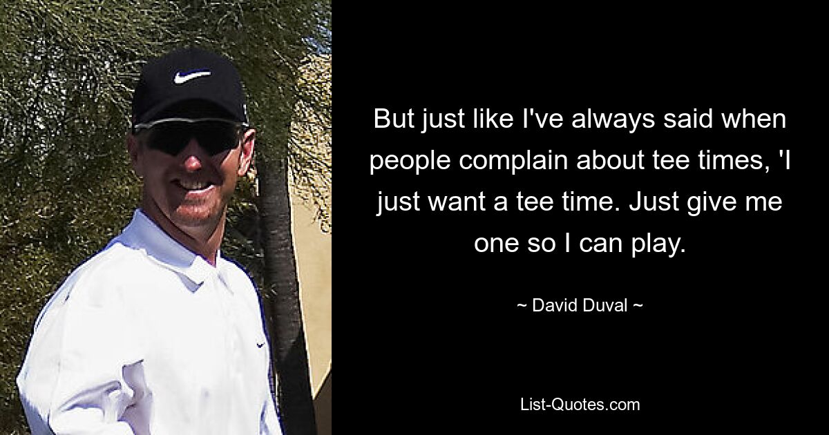 But just like I've always said when people complain about tee times, 'I just want a tee time. Just give me one so I can play. — © David Duval