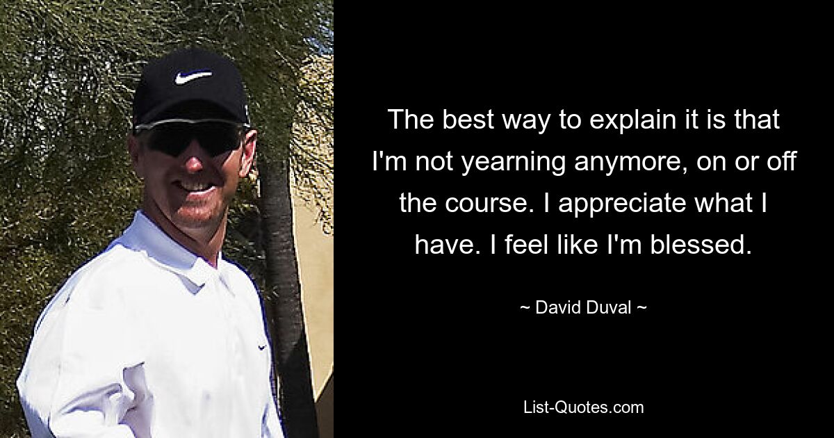 The best way to explain it is that I'm not yearning anymore, on or off the course. I appreciate what I have. I feel like I'm blessed. — © David Duval