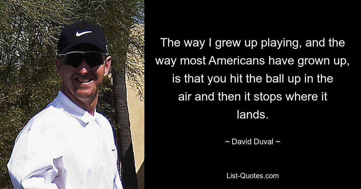 The way I grew up playing, and the way most Americans have grown up, is that you hit the ball up in the air and then it stops where it lands. — © David Duval