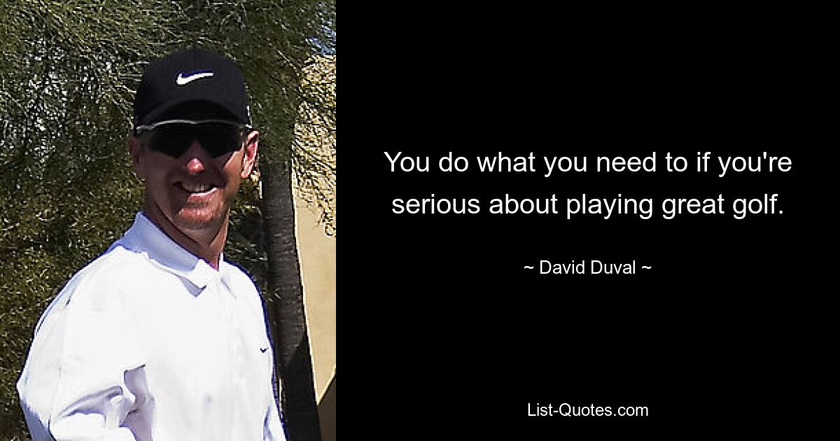 You do what you need to if you're serious about playing great golf. — © David Duval