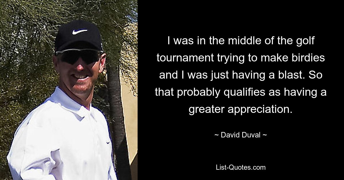 I was in the middle of the golf tournament trying to make birdies and I was just having a blast. So that probably qualifies as having a greater appreciation. — © David Duval