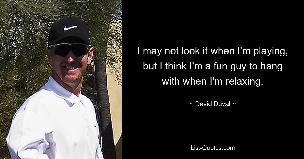 I may not look it when I'm playing, but I think I'm a fun guy to hang with when I'm relaxing. — © David Duval