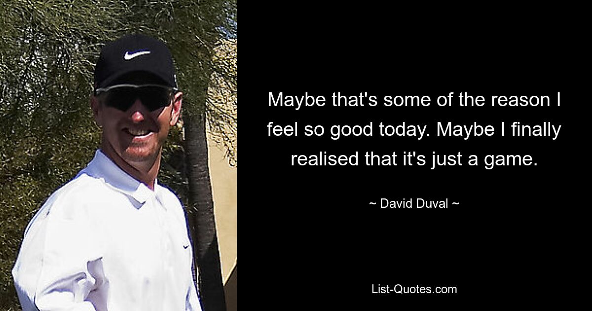 Maybe that's some of the reason I feel so good today. Maybe I finally realised that it's just a game. — © David Duval